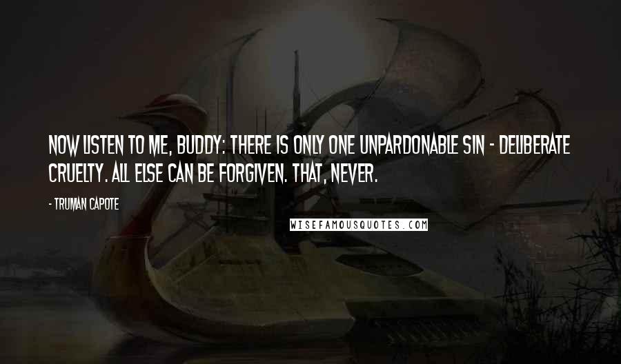 Truman Capote Quotes: Now listen to me, Buddy: there is only one unpardonable sin - deliberate cruelty. All else can be forgiven. That, never.