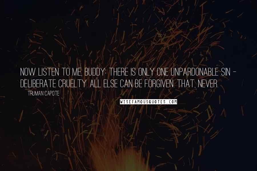 Truman Capote Quotes: Now listen to me, Buddy: there is only one unpardonable sin - deliberate cruelty. All else can be forgiven. That, never.