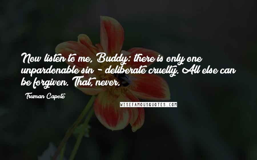 Truman Capote Quotes: Now listen to me, Buddy: there is only one unpardonable sin - deliberate cruelty. All else can be forgiven. That, never.