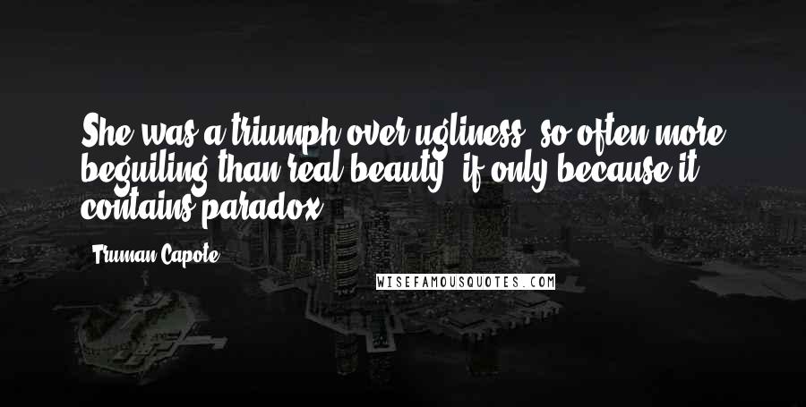 Truman Capote Quotes: She was a triumph over ugliness, so often more beguiling than real beauty, if only because it contains paradox.