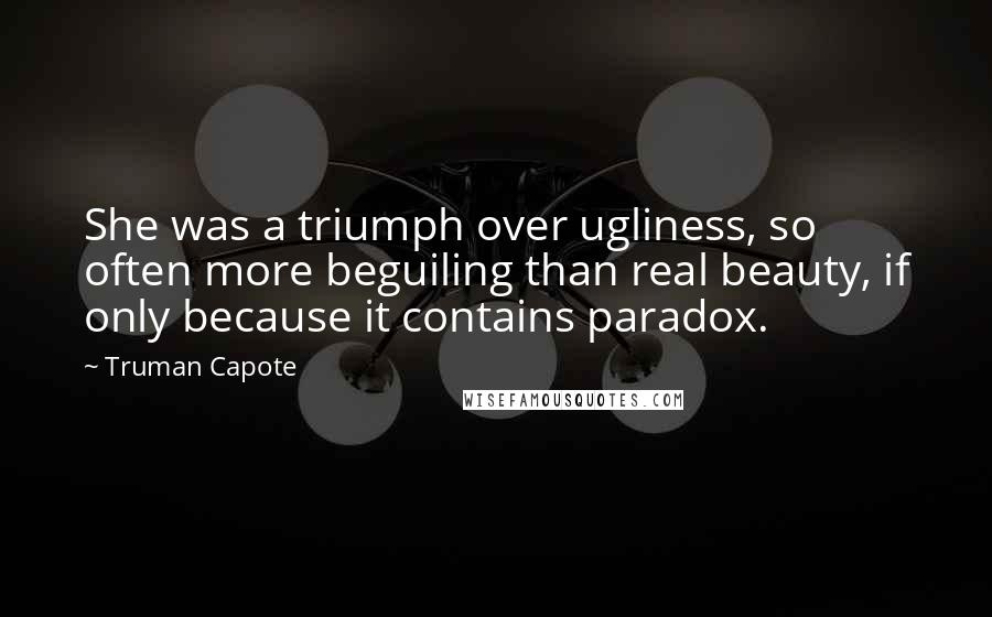 Truman Capote Quotes: She was a triumph over ugliness, so often more beguiling than real beauty, if only because it contains paradox.