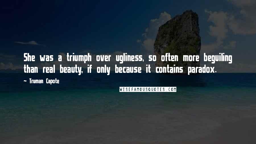 Truman Capote Quotes: She was a triumph over ugliness, so often more beguiling than real beauty, if only because it contains paradox.