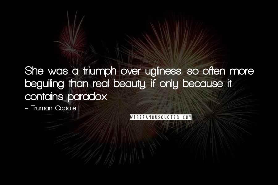 Truman Capote Quotes: She was a triumph over ugliness, so often more beguiling than real beauty, if only because it contains paradox.