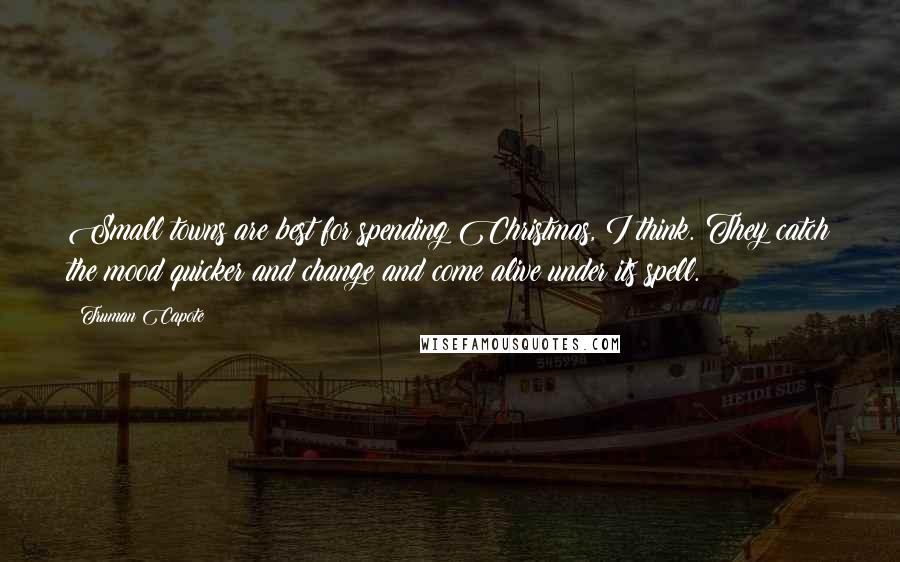 Truman Capote Quotes: Small towns are best for spending Christmas, I think. They catch the mood quicker and change and come alive under its spell.