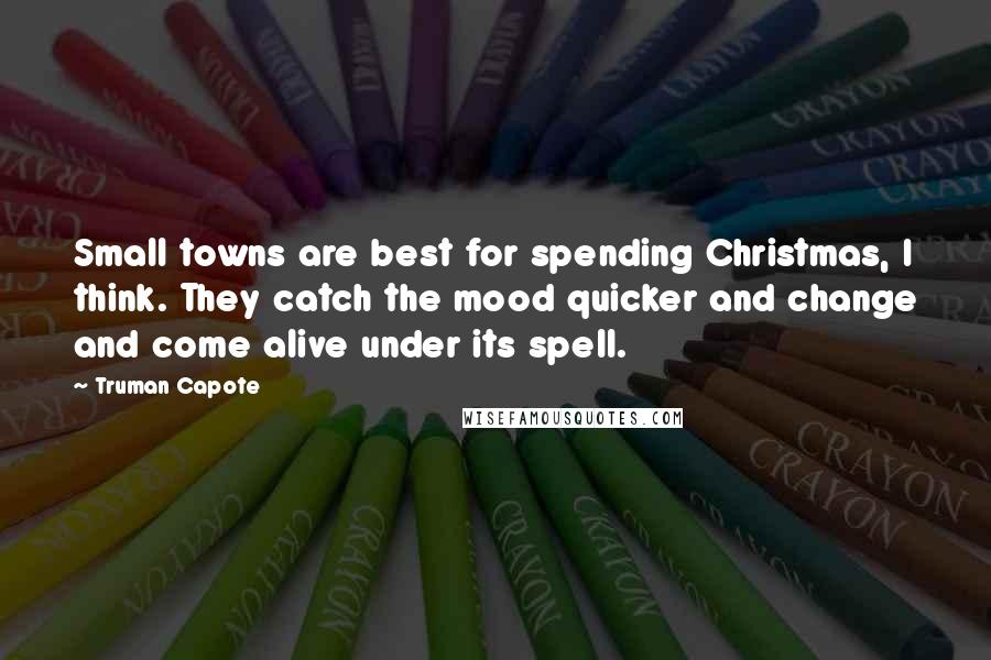 Truman Capote Quotes: Small towns are best for spending Christmas, I think. They catch the mood quicker and change and come alive under its spell.