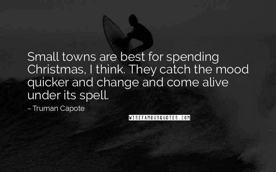 Truman Capote Quotes: Small towns are best for spending Christmas, I think. They catch the mood quicker and change and come alive under its spell.