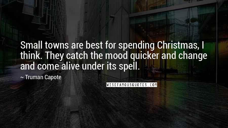 Truman Capote Quotes: Small towns are best for spending Christmas, I think. They catch the mood quicker and change and come alive under its spell.