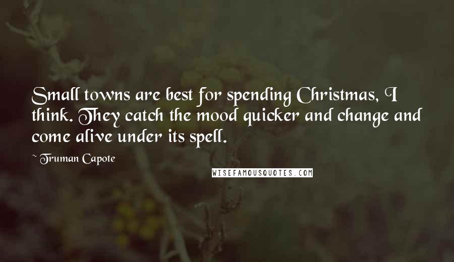 Truman Capote Quotes: Small towns are best for spending Christmas, I think. They catch the mood quicker and change and come alive under its spell.