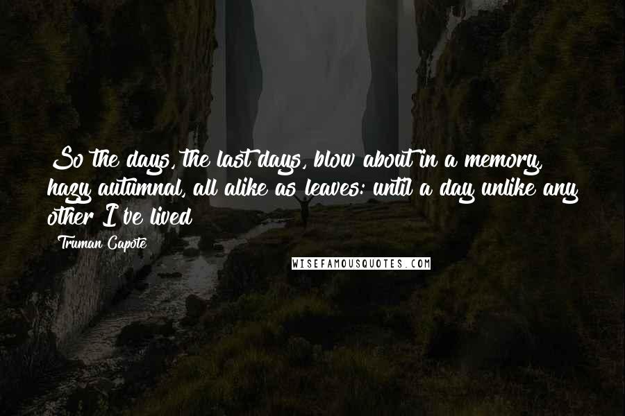 Truman Capote Quotes: So the days, the last days, blow about in a memory, hazy autumnal, all alike as leaves: until a day unlike any other I've lived