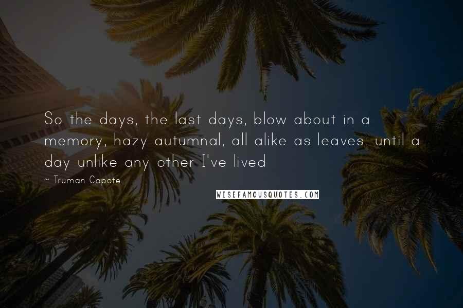 Truman Capote Quotes: So the days, the last days, blow about in a memory, hazy autumnal, all alike as leaves: until a day unlike any other I've lived