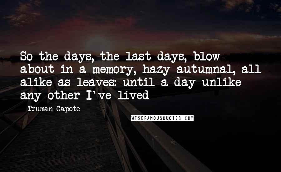 Truman Capote Quotes: So the days, the last days, blow about in a memory, hazy autumnal, all alike as leaves: until a day unlike any other I've lived