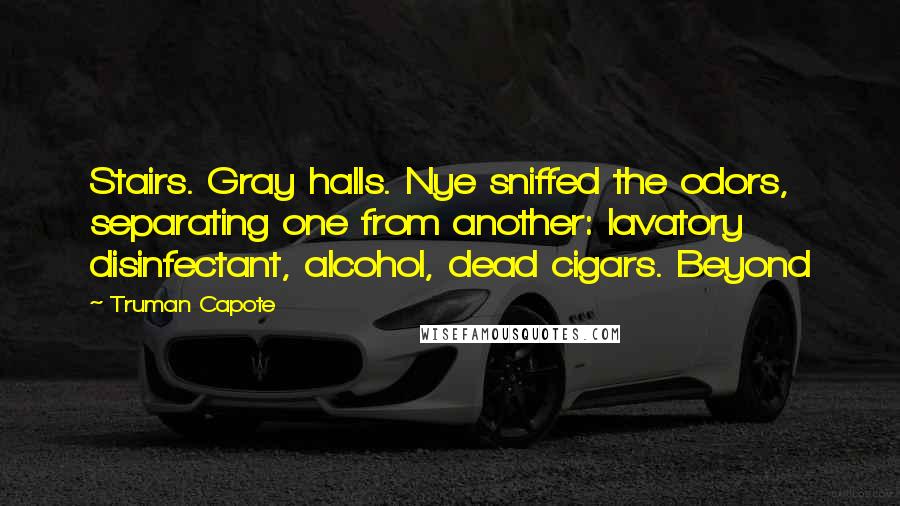 Truman Capote Quotes: Stairs. Gray halls. Nye sniffed the odors, separating one from another: lavatory disinfectant, alcohol, dead cigars. Beyond