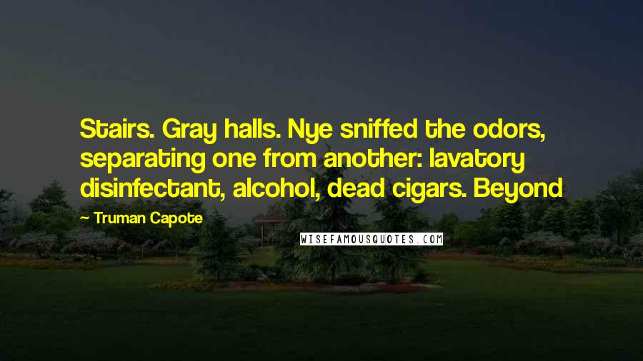 Truman Capote Quotes: Stairs. Gray halls. Nye sniffed the odors, separating one from another: lavatory disinfectant, alcohol, dead cigars. Beyond