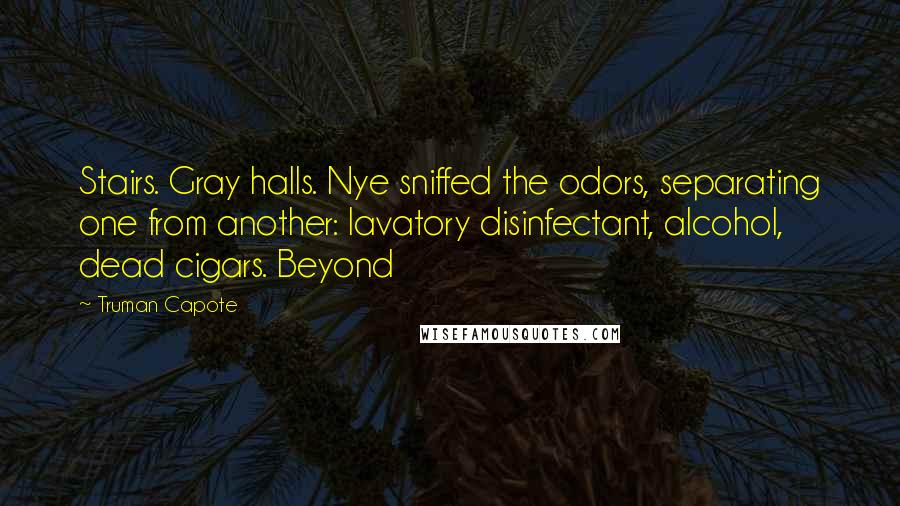 Truman Capote Quotes: Stairs. Gray halls. Nye sniffed the odors, separating one from another: lavatory disinfectant, alcohol, dead cigars. Beyond