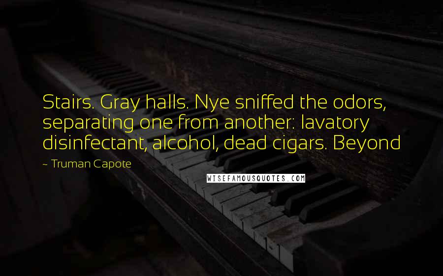 Truman Capote Quotes: Stairs. Gray halls. Nye sniffed the odors, separating one from another: lavatory disinfectant, alcohol, dead cigars. Beyond