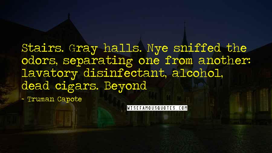 Truman Capote Quotes: Stairs. Gray halls. Nye sniffed the odors, separating one from another: lavatory disinfectant, alcohol, dead cigars. Beyond