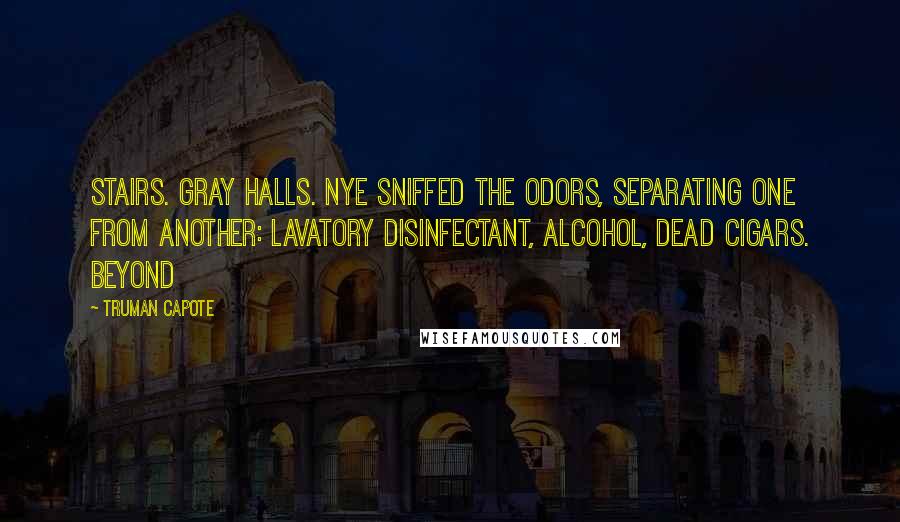 Truman Capote Quotes: Stairs. Gray halls. Nye sniffed the odors, separating one from another: lavatory disinfectant, alcohol, dead cigars. Beyond