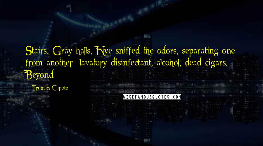 Truman Capote Quotes: Stairs. Gray halls. Nye sniffed the odors, separating one from another: lavatory disinfectant, alcohol, dead cigars. Beyond