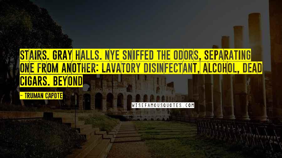 Truman Capote Quotes: Stairs. Gray halls. Nye sniffed the odors, separating one from another: lavatory disinfectant, alcohol, dead cigars. Beyond