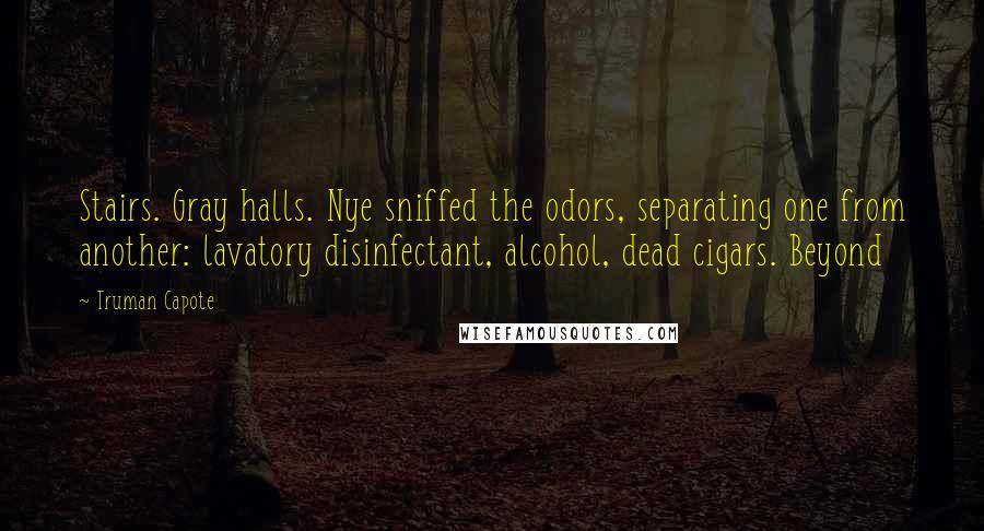 Truman Capote Quotes: Stairs. Gray halls. Nye sniffed the odors, separating one from another: lavatory disinfectant, alcohol, dead cigars. Beyond