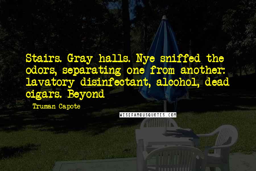 Truman Capote Quotes: Stairs. Gray halls. Nye sniffed the odors, separating one from another: lavatory disinfectant, alcohol, dead cigars. Beyond