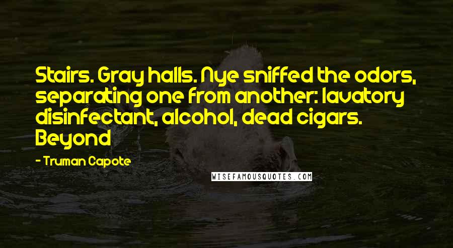 Truman Capote Quotes: Stairs. Gray halls. Nye sniffed the odors, separating one from another: lavatory disinfectant, alcohol, dead cigars. Beyond