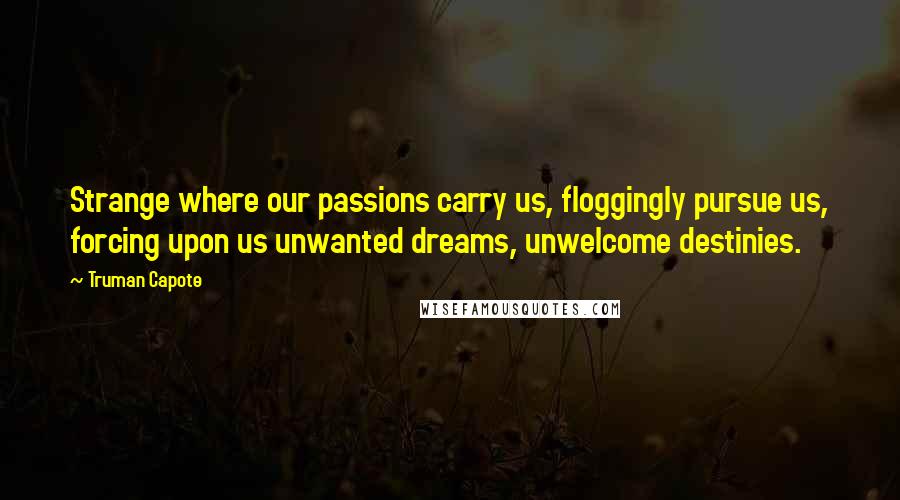 Truman Capote Quotes: Strange where our passions carry us, floggingly pursue us, forcing upon us unwanted dreams, unwelcome destinies.