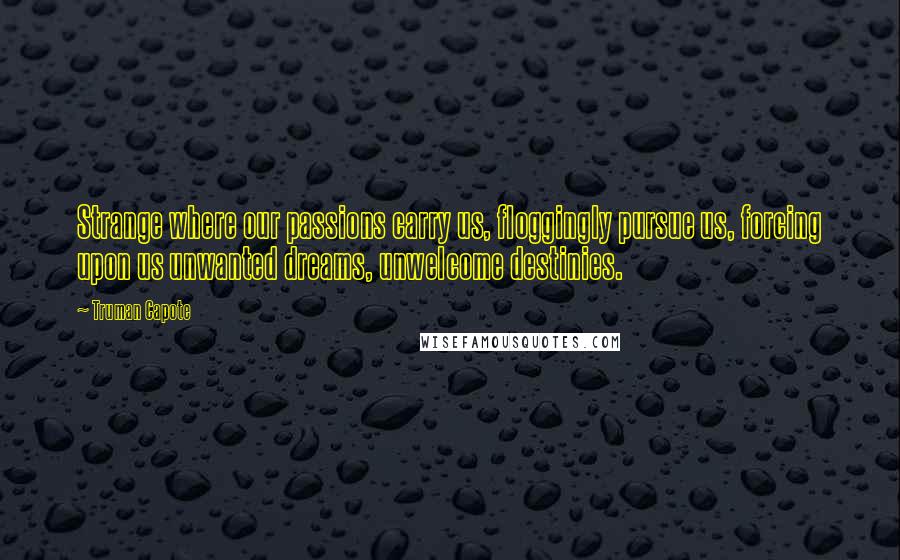 Truman Capote Quotes: Strange where our passions carry us, floggingly pursue us, forcing upon us unwanted dreams, unwelcome destinies.