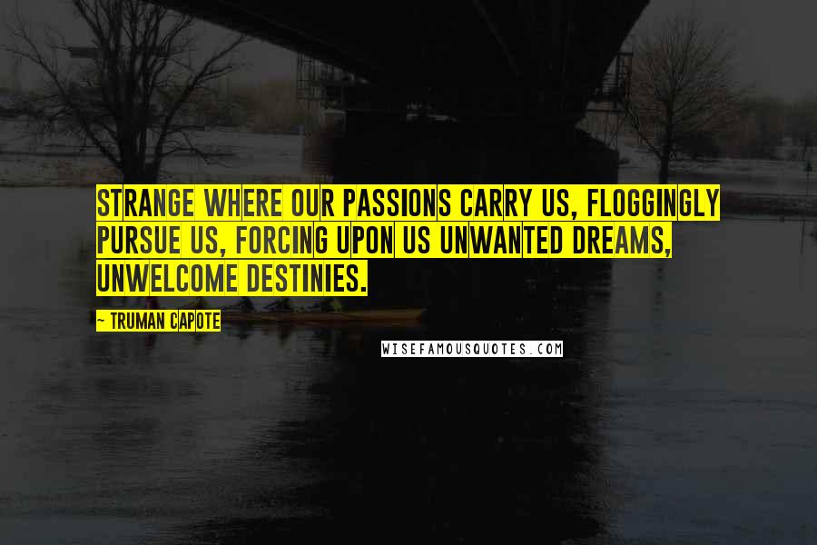 Truman Capote Quotes: Strange where our passions carry us, floggingly pursue us, forcing upon us unwanted dreams, unwelcome destinies.