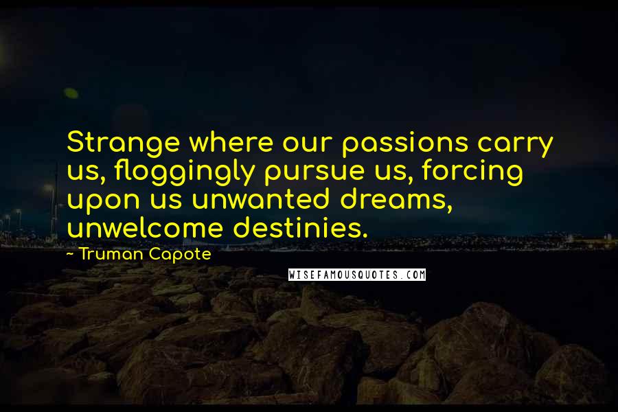 Truman Capote Quotes: Strange where our passions carry us, floggingly pursue us, forcing upon us unwanted dreams, unwelcome destinies.