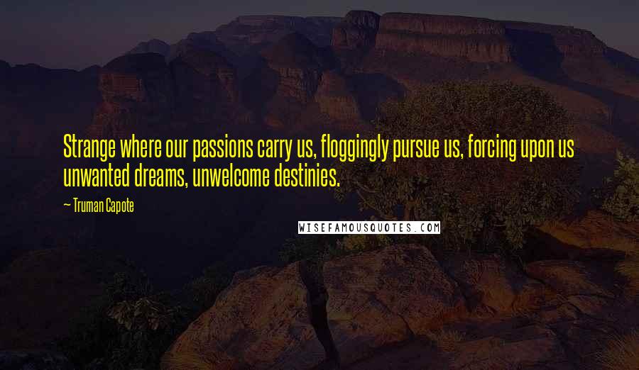 Truman Capote Quotes: Strange where our passions carry us, floggingly pursue us, forcing upon us unwanted dreams, unwelcome destinies.