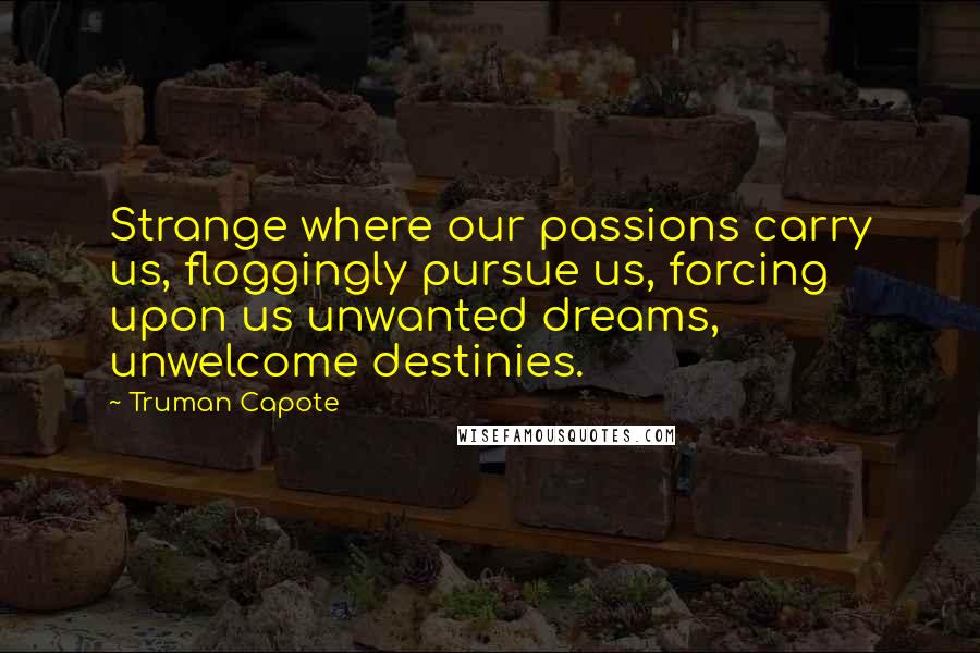 Truman Capote Quotes: Strange where our passions carry us, floggingly pursue us, forcing upon us unwanted dreams, unwelcome destinies.