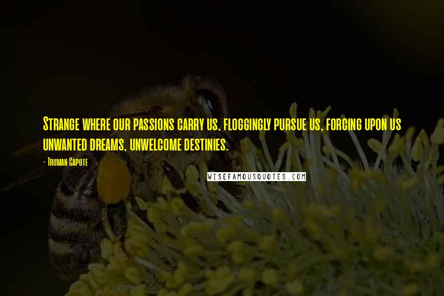 Truman Capote Quotes: Strange where our passions carry us, floggingly pursue us, forcing upon us unwanted dreams, unwelcome destinies.