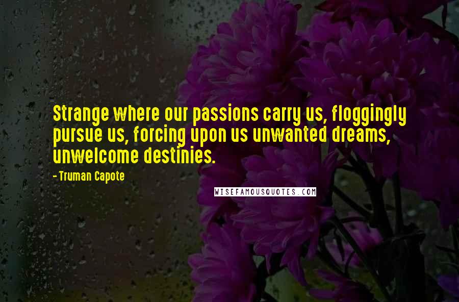 Truman Capote Quotes: Strange where our passions carry us, floggingly pursue us, forcing upon us unwanted dreams, unwelcome destinies.