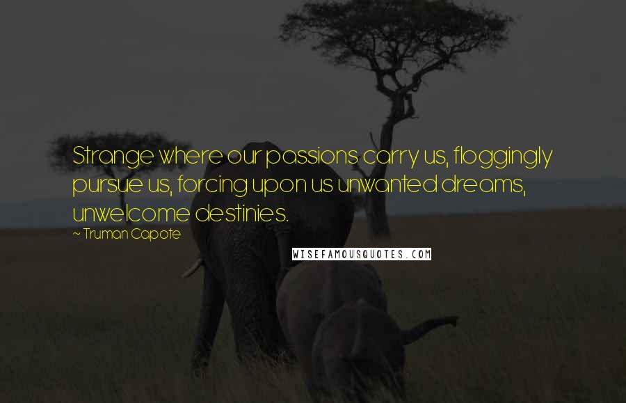 Truman Capote Quotes: Strange where our passions carry us, floggingly pursue us, forcing upon us unwanted dreams, unwelcome destinies.