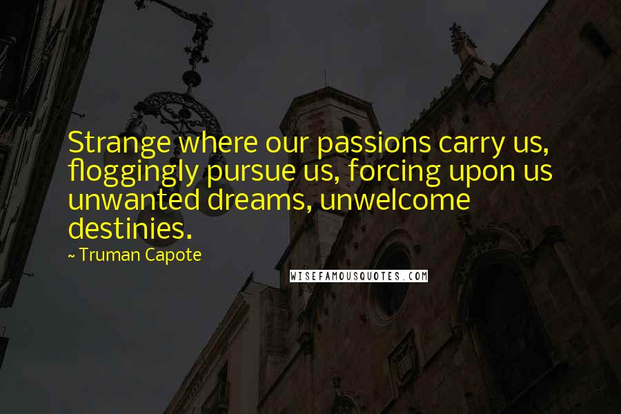 Truman Capote Quotes: Strange where our passions carry us, floggingly pursue us, forcing upon us unwanted dreams, unwelcome destinies.