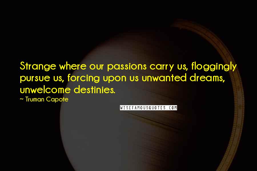 Truman Capote Quotes: Strange where our passions carry us, floggingly pursue us, forcing upon us unwanted dreams, unwelcome destinies.