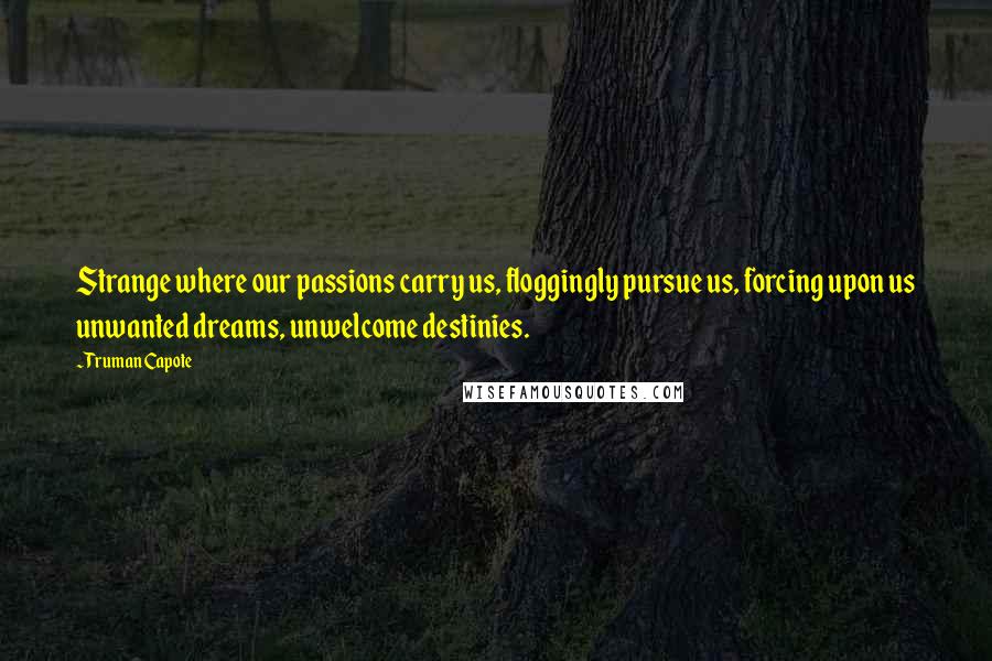 Truman Capote Quotes: Strange where our passions carry us, floggingly pursue us, forcing upon us unwanted dreams, unwelcome destinies.