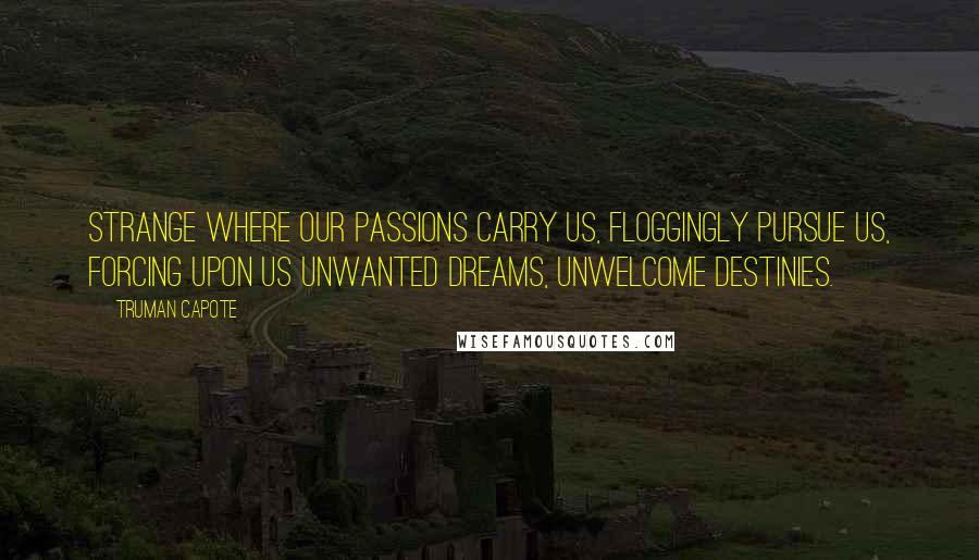 Truman Capote Quotes: Strange where our passions carry us, floggingly pursue us, forcing upon us unwanted dreams, unwelcome destinies.