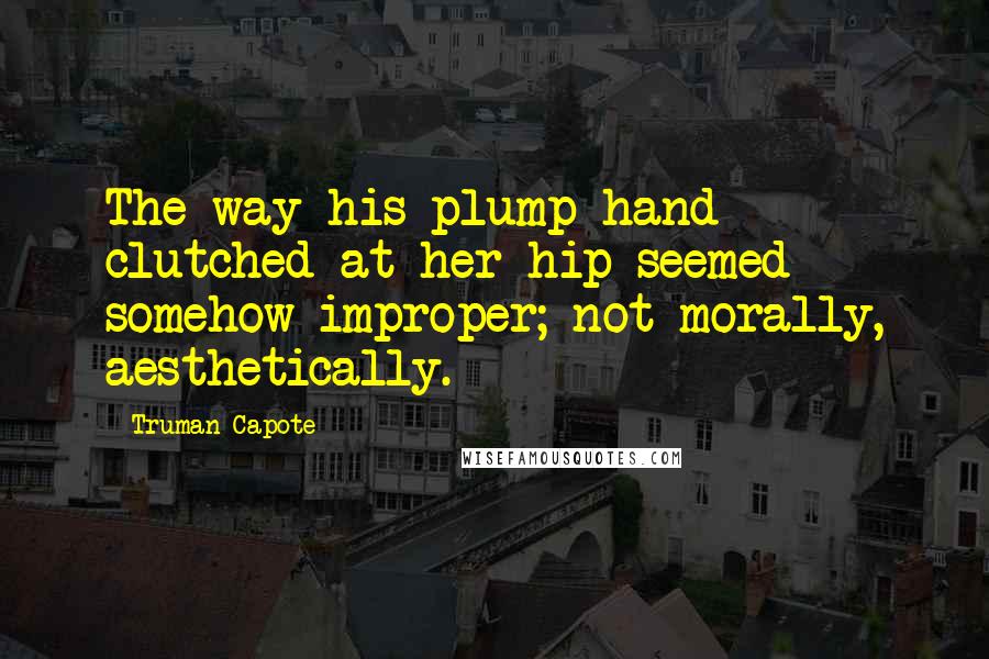 Truman Capote Quotes: The way his plump hand clutched at her hip seemed somehow improper; not morally, aesthetically.