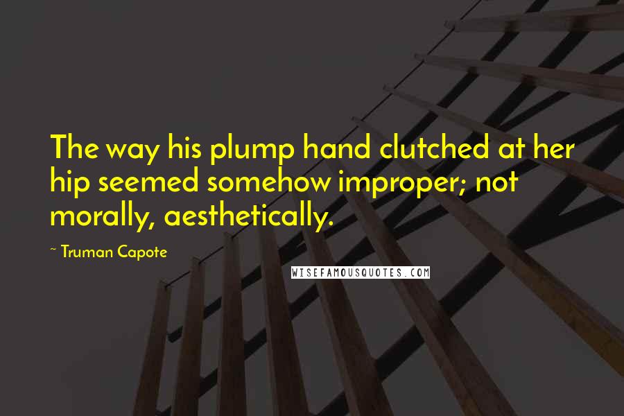 Truman Capote Quotes: The way his plump hand clutched at her hip seemed somehow improper; not morally, aesthetically.