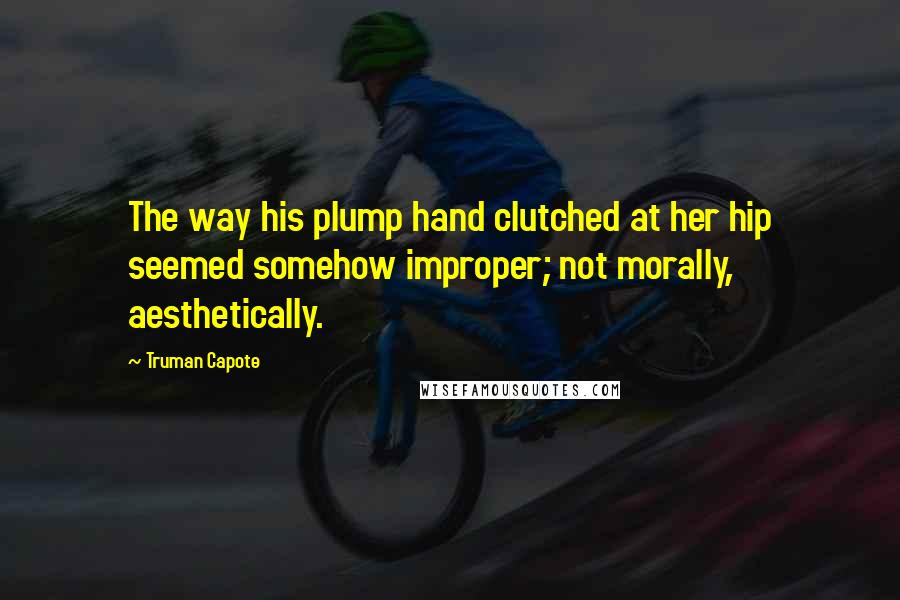 Truman Capote Quotes: The way his plump hand clutched at her hip seemed somehow improper; not morally, aesthetically.