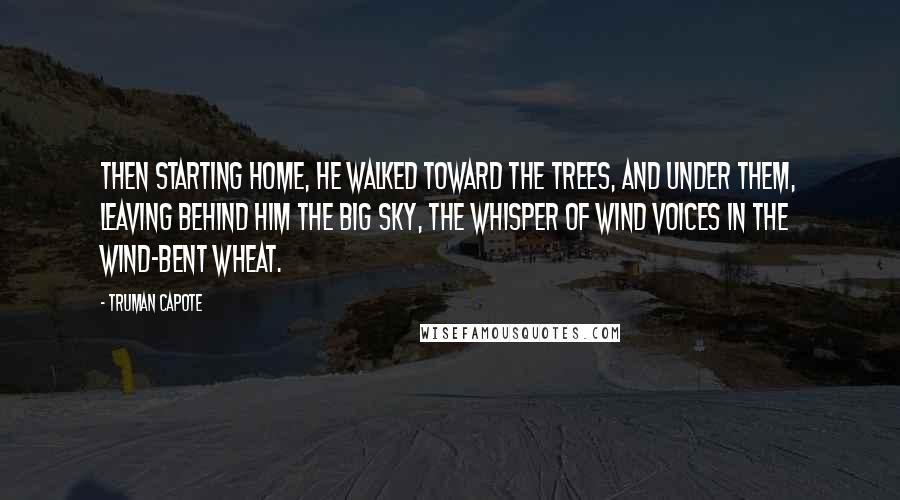 Truman Capote Quotes: Then starting home, he walked toward the trees, and under them, leaving behind him the big sky, the whisper of wind voices in the wind-bent wheat.