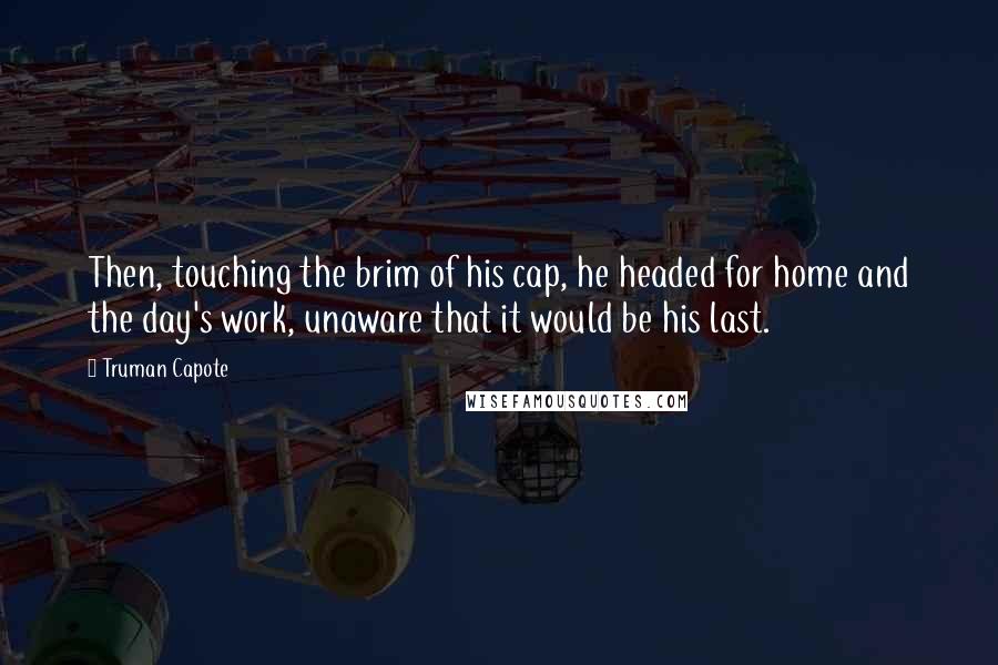 Truman Capote Quotes: Then, touching the brim of his cap, he headed for home and the day's work, unaware that it would be his last.