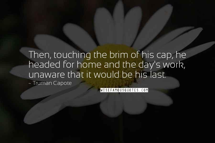 Truman Capote Quotes: Then, touching the brim of his cap, he headed for home and the day's work, unaware that it would be his last.