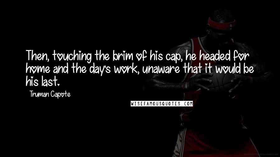 Truman Capote Quotes: Then, touching the brim of his cap, he headed for home and the day's work, unaware that it would be his last.