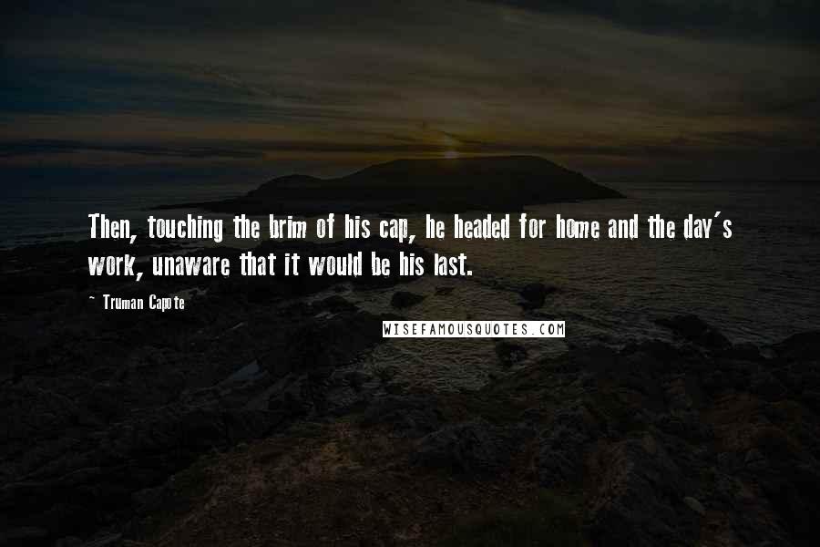 Truman Capote Quotes: Then, touching the brim of his cap, he headed for home and the day's work, unaware that it would be his last.