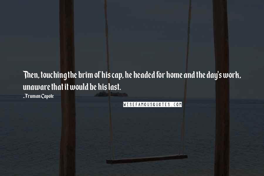 Truman Capote Quotes: Then, touching the brim of his cap, he headed for home and the day's work, unaware that it would be his last.