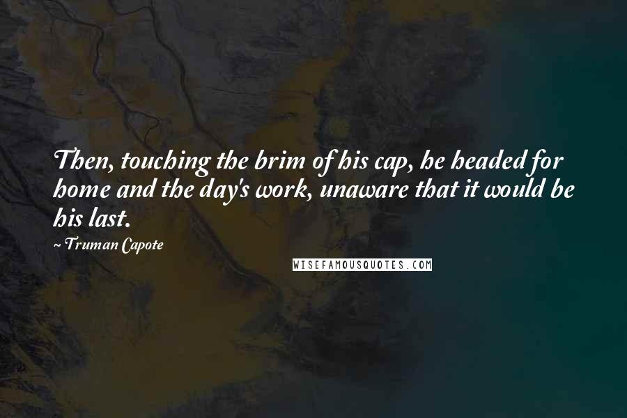 Truman Capote Quotes: Then, touching the brim of his cap, he headed for home and the day's work, unaware that it would be his last.