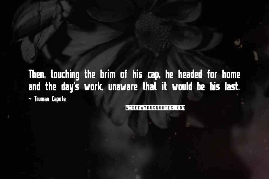 Truman Capote Quotes: Then, touching the brim of his cap, he headed for home and the day's work, unaware that it would be his last.